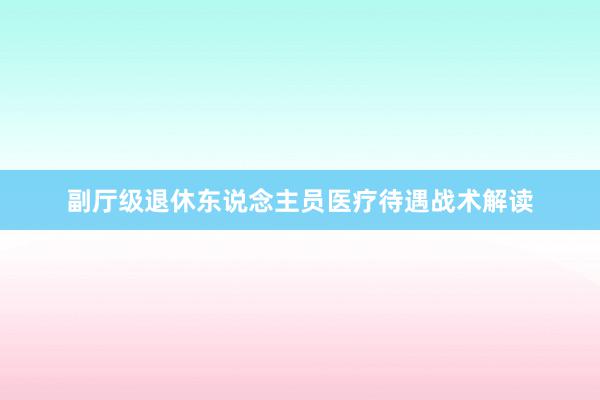 副厅级退休东说念主员医疗待遇战术解读